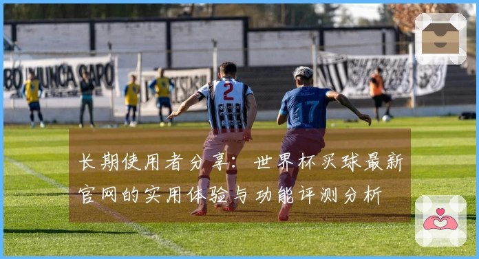 长期使用者分享：世界杯买球最新官网的实用体验与功能评测分析