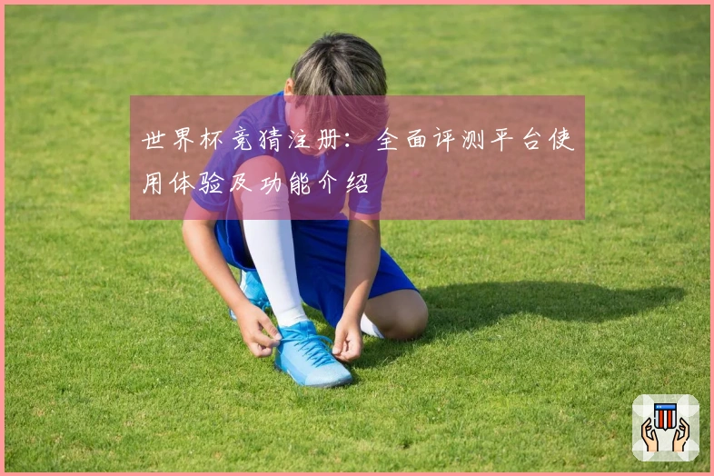 世界杯竞猜注册：全面评测平台使用体验及功能介绍